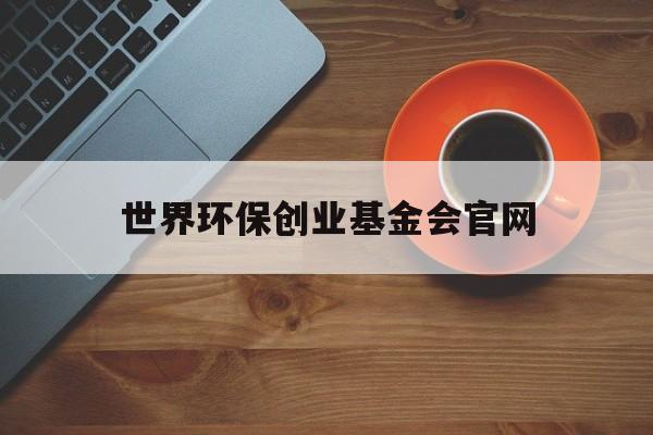 世界环保创业基金会官网:(世界环保创业基金会官网登录网址)