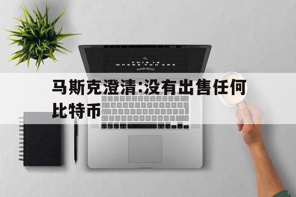 马斯克澄清:没有出售任何比特币:(马斯克澄清没有出售任何比特币是真的吗)