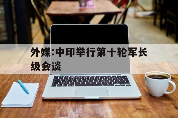 关于外媒:中印举行第十轮军长级会谈的信息