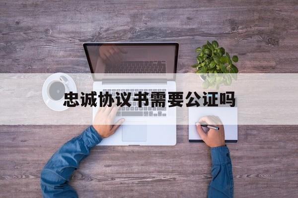 忠诚协议书需要公证吗:(夫妻忠诚协议需要公证吗)